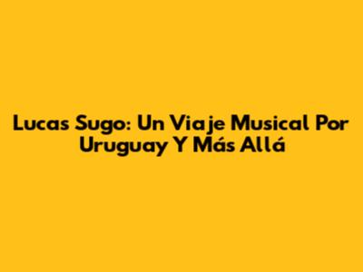 Lucas Sugo: Un Viaje Musical Por Uruguay Y Más Allá