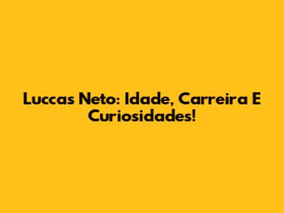 Luccas Neto: Idade, Carreira E Curiosidades!