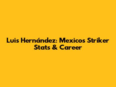 Luis Hernández: Mexico's Striker Stats & Career