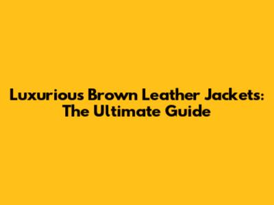 Luxurious Brown Leather Jackets: The Ultimate Guide