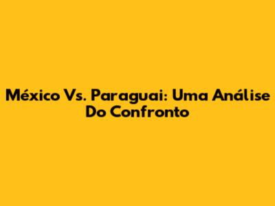 México Vs. Paraguai: Uma Análise Do Confronto