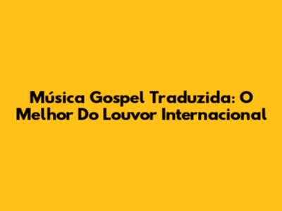 Música Gospel Traduzida: O Melhor Do Louvor Internacional