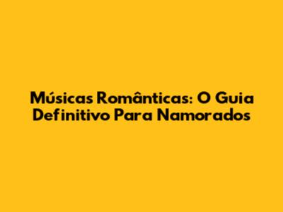 Músicas Românticas: O Guia Definitivo Para Namorados