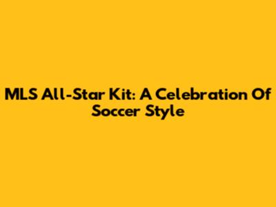 MLS All-Star Kit: A Celebration Of Soccer Style