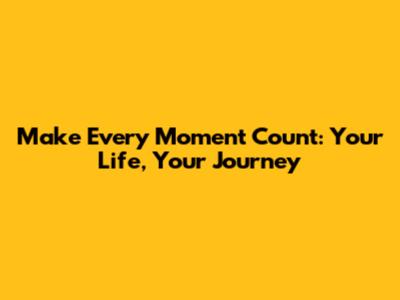 Make Every Moment Count: Your Life, Your Journey
