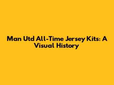 Man Utd All-Time Jersey Kits: A Visual History