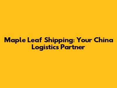 Maple Leaf Shipping: Your China Logistics Partner