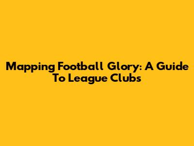 Mapping Football Glory: A Guide To League Clubs