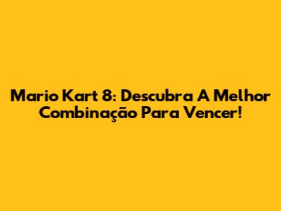Mario Kart 8: Descubra A Melhor Combinação Para Vencer!