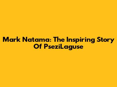 Mark Natama: The Inspiring Story Of PseziLaguse