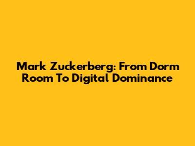 Mark Zuckerberg: From Dorm Room To Digital Dominance