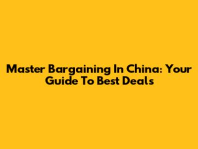 Master Bargaining In China: Your Guide To Best Deals