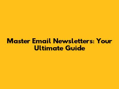 Master Email Newsletters: Your Ultimate Guide