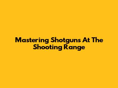 Mastering Shotguns At The Shooting Range