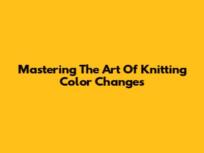 Mastering The Art Of Knitting Color Changes