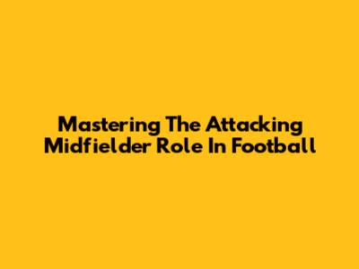 Mastering The Attacking Midfielder Role In Football