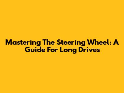 Mastering The Steering Wheel: A Guide For Long Drives