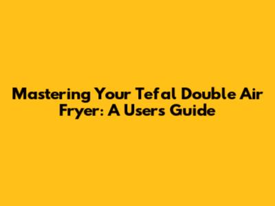 Mastering Your Tefal Double Air Fryer: A User's Guide