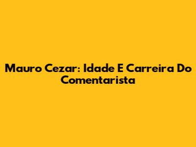 Mauro Cezar: Idade E Carreira Do Comentarista