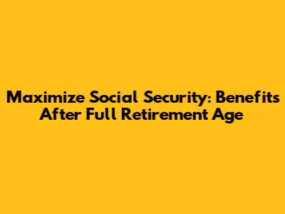 Maximize Social Security: Benefits After Full Retirement Age
