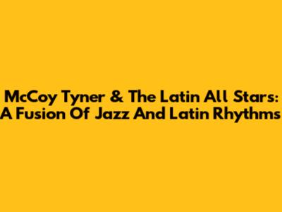 McCoy Tyner & The Latin All Stars: A Fusion Of Jazz And Latin Rhythms