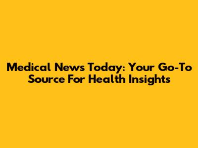 Medical News Today: Your Go-To Source For Health Insights