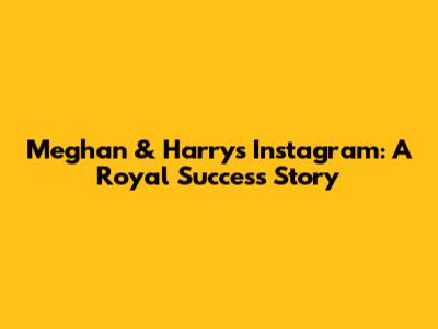Meghan & Harry's Instagram: A Royal Success Story