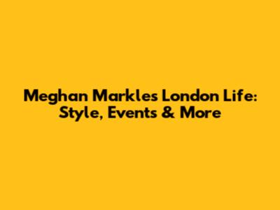 Meghan Markle's London Life: Style, Events & More