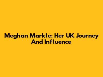 Meghan Markle: Her UK Journey And Influence