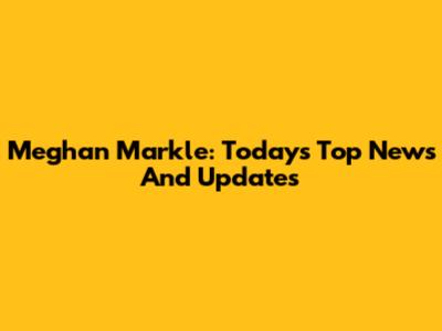 Meghan Markle: Today's Top News And Updates