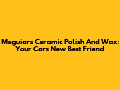 Meguiar's Ceramic Polish And Wax: Your Car's New Best Friend
