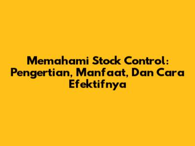 Memahami Stock Control: Pengertian, Manfaat, Dan Cara Efektifnya