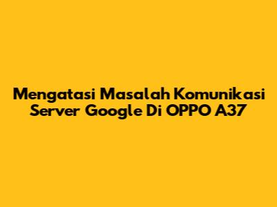 Mengatasi Masalah Komunikasi Server Google Di OPPO A37