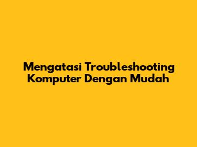 Mengatasi Troubleshooting Komputer Dengan Mudah