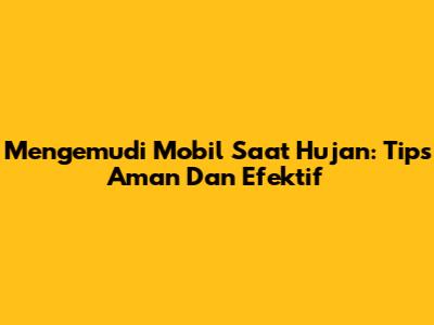 Mengemudi Mobil Saat Hujan: Tips Aman Dan Efektif