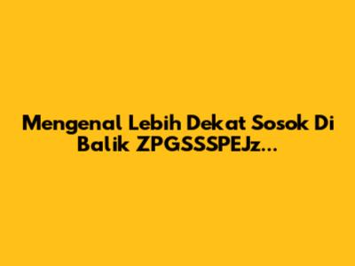 Mengenal Lebih Dekat Sosok Di Balik ZPGSSSPEJz...