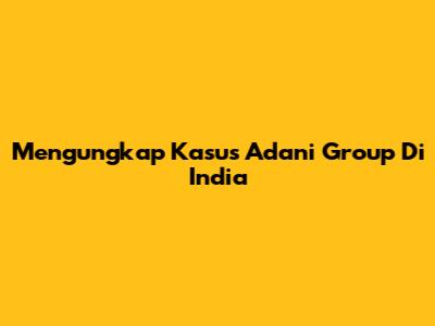 Mengungkap Kasus Adani Group Di India
