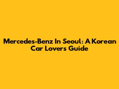 Mercedes-Benz In Seoul: A Korean Car Lover's Guide