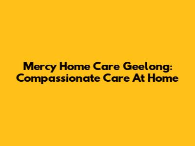 Mercy Home Care Geelong: Compassionate Care At Home