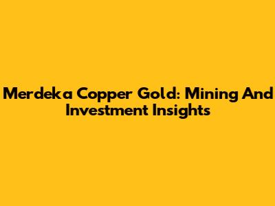 Merdeka Copper Gold: Mining And Investment Insights