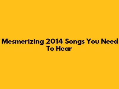 Mesmerizing 2014 Songs You Need To Hear