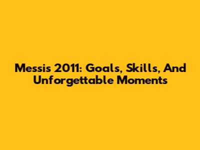 Messi's 2011: Goals, Skills, And Unforgettable Moments