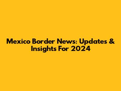 Mexico Border News: Updates & Insights For 2024