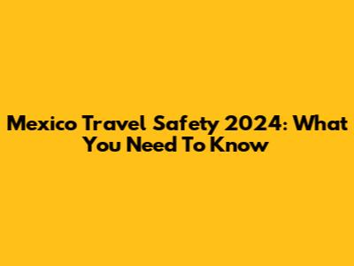 Mexico Travel Safety 2024: What You Need To Know