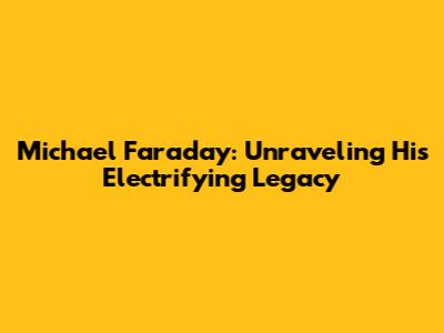Michael Faraday: Unraveling His Electrifying Legacy