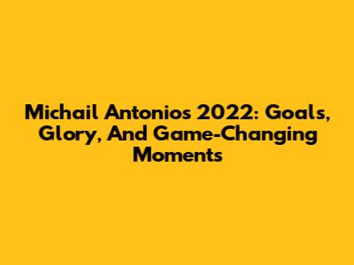Michail Antonio's 2022: Goals, Glory, And Game-Changing Moments