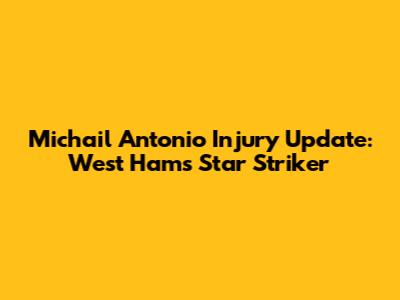 Michail Antonio Injury Update: West Ham's Star Striker