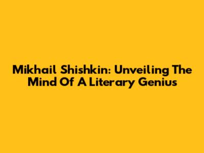 Mikhail Shishkin: Unveiling The Mind Of A Literary Genius