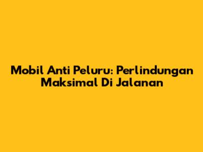 Mobil Anti Peluru: Perlindungan Maksimal Di Jalanan
