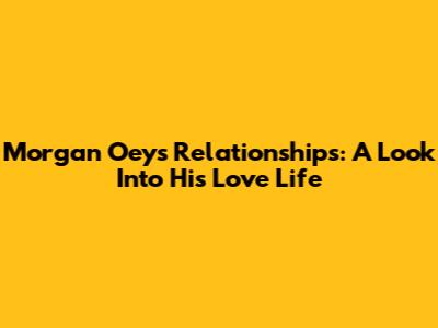 Morgan Oey's Relationships: A Look Into His Love Life